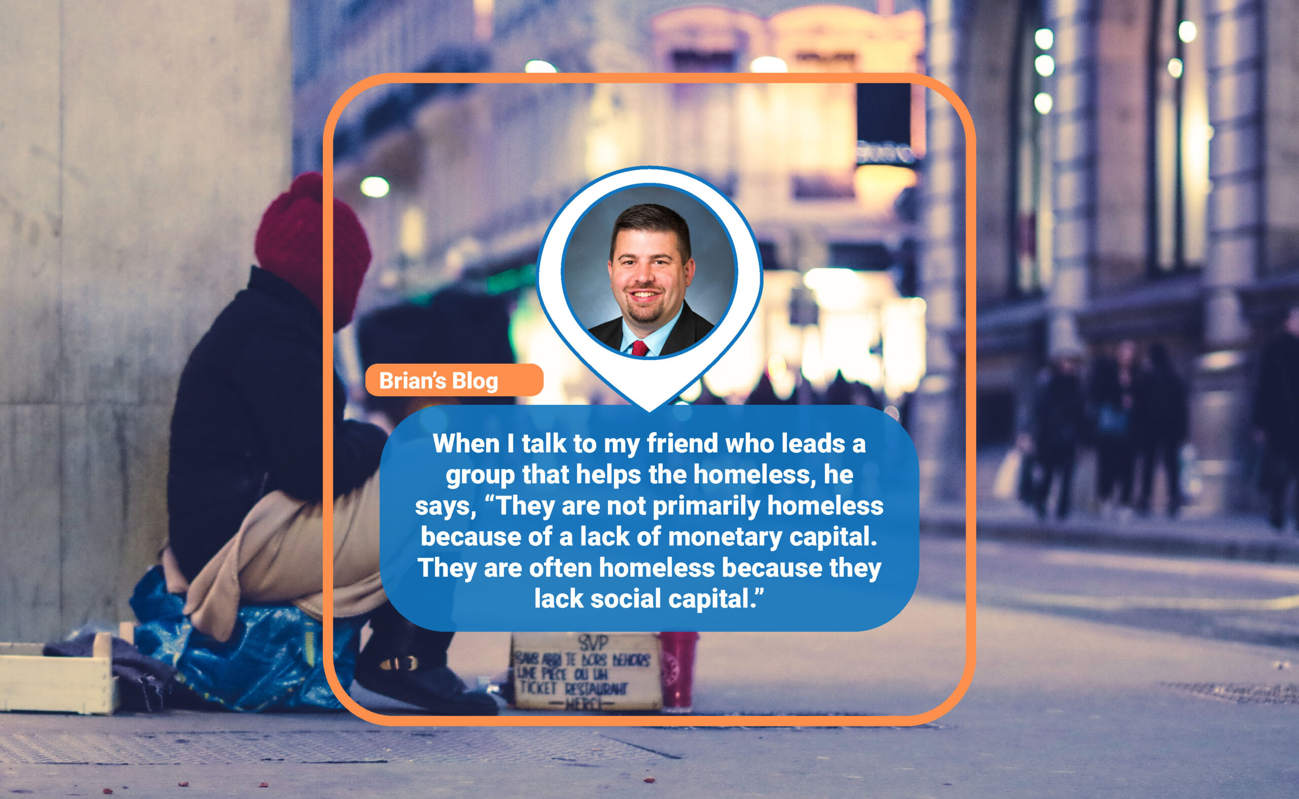 When I talk to my friend who leads a group that helps the homeless, he says, “They are not primarily homeless because of a lack of monetary capital. They are often homeless because they lack social capital.”